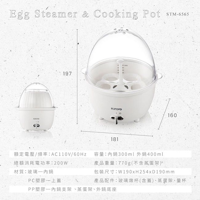 Egg Steamer &amp; Cooking Pot STM-197160181額定電壓/頻率:AC110V/總額消耗電功率:200W材質:玻璃PC塑膠上蓋容量:內300ml外鍋400ml產品重量:770g(不含蒸蛋架)包裝尺寸:W190x254xD190mm產品配件:玻璃燉杯(含蓋)蒸蛋架、量杯PP塑膠內鍋支架、蒸蛋架、外鍋底座