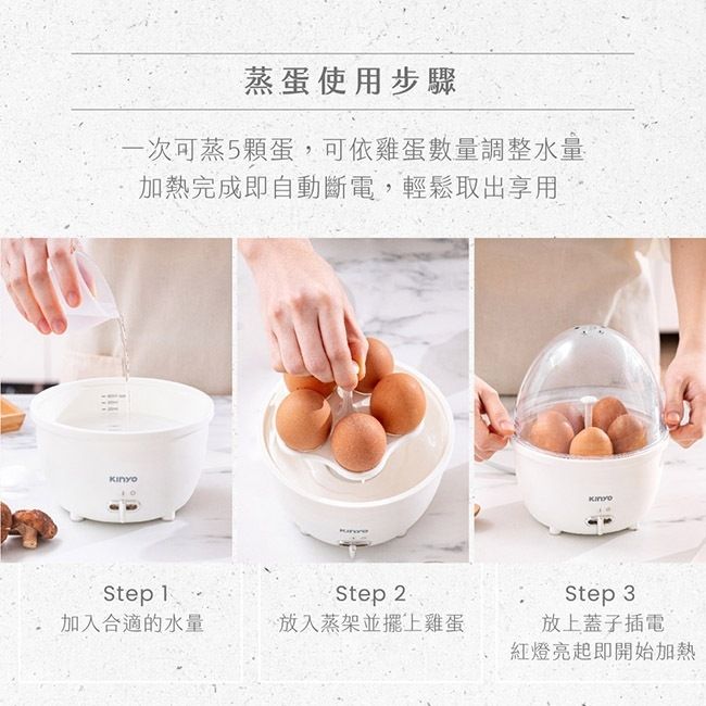 蒸蛋使用步驟一次可蒸5顆蛋,可依雞蛋數量調整水量加熱完成即自動斷電,輕鬆取出享用Step 1加入合適的水量Step 2放入蒸架並擺上雞蛋Step 3放上蓋子插電紅燈亮起即開始加熱