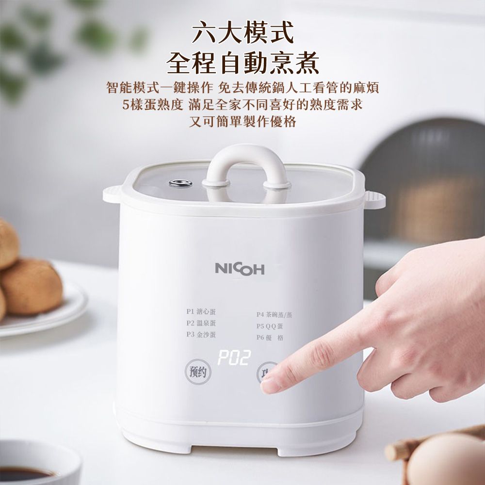 六大模式全程自動烹煮智能模式一鍵操作免去傳統鍋人工看管的麻煩5樣蛋熟度 滿足全家不同喜好的熟度需求又可簡單製作優格NICOHP1心蛋P2 溫泉蛋P3 金沙蛋预约 茶碗蓋/蒸P5 QQ蛋P6優格