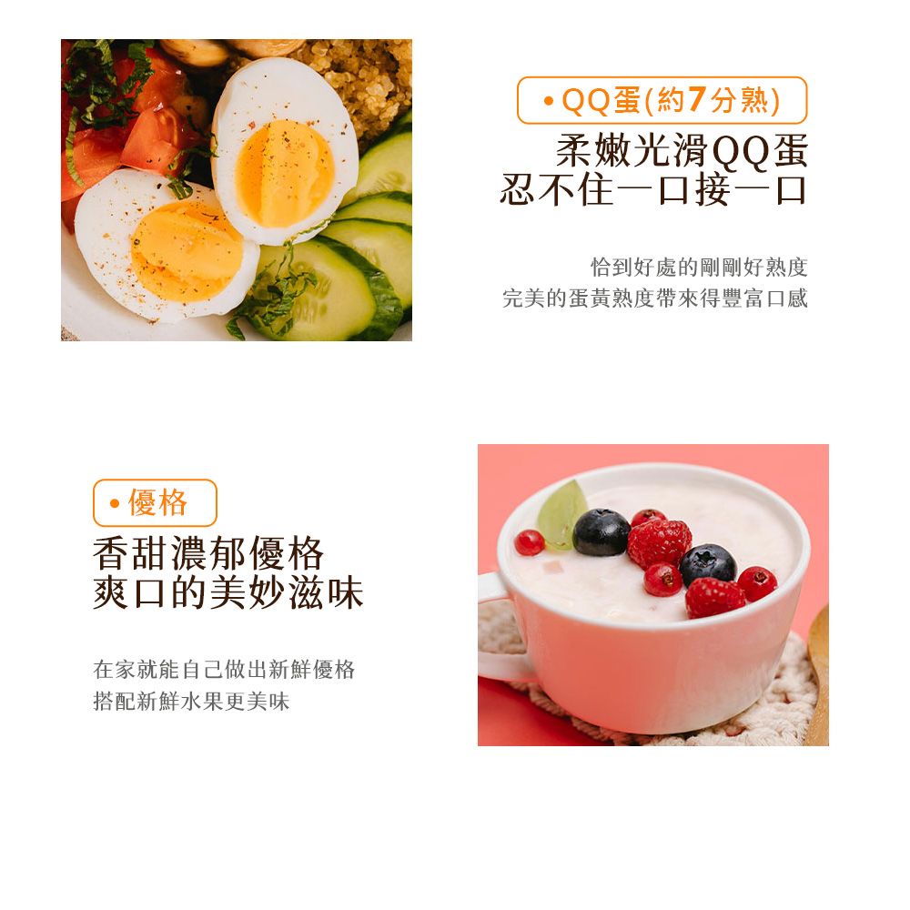 優格香甜濃郁優格爽口的美妙滋味在家就能自己做出新鮮優格搭配新鮮水果更美味QQ蛋(約7分熟)柔嫩光滑QQ蛋忍不住一口接一口恰到好處的剛剛好熟度完美的蛋黃熟度帶來得豐富口感