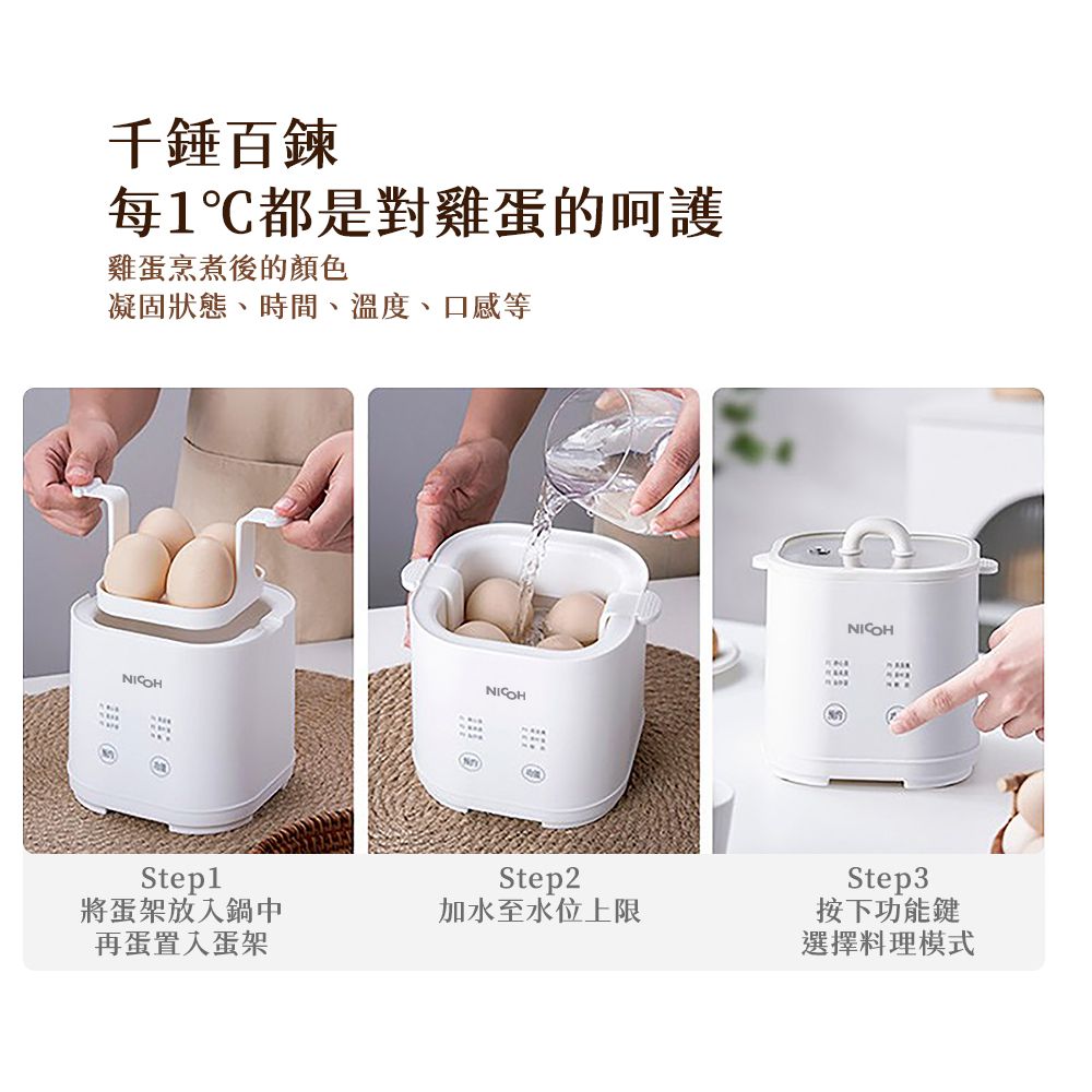 千錘百鍊每1都是對雞蛋的呵護雞蛋烹煮後的顏色凝固狀態、時間、溫度、口感等NICOHNICOHNICOHStep1將蛋架放入鍋中再蛋置入蛋架Step2加水至水位上限Step3按下功能鍵選擇料理模式