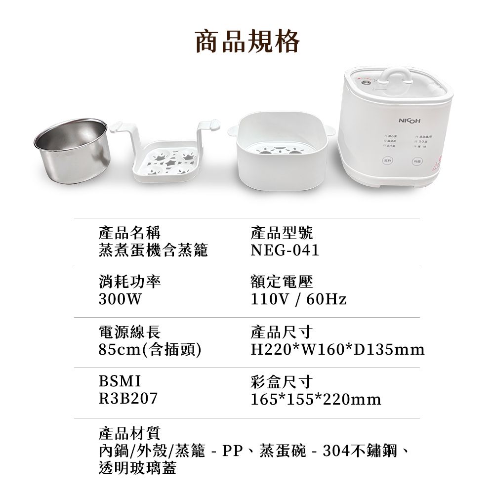 商品規格產品名稱蒸煮蛋機含蒸籠產品型號NEG-041額定電壓消耗功率300W110V / 60Hz電源線長產品尺寸85cm(含插頭)H220*W160*D135mmBSMI彩盒尺寸165*155*220mmR3B207產品材質內鍋/外殼/蒸籠-PP、蒸蛋碗-304不鏽鋼、透明玻璃蓋