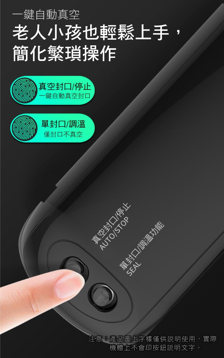 一鍵自動真空老人小孩也輕鬆上手,簡化繁瑣操作真空封口/停止一鍵自動真空封口單封口/調溫僅封口不真空真空封口/停止AUTO/STOP單封口/調溫功能SEAL注意產品圖上字樣僅供說明使用,實際機體上不會印按鈕說明文字。