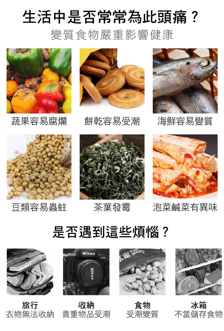 生活中是否常常為此頭痛?變質食物嚴重影響健康蔬果容易腐爛 餅乾容易受潮 海鮮容易變質豆類容易蟲蛀茶葉發霉 泡菜鹹菜有異味是否遇到這些煩惱?NikonNikon旅行收納食物冰箱衣物無法收納 貴重物品受潮受潮變質不當儲存食物