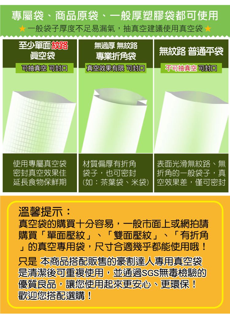 專屬袋、商品原袋、一般厚塑膠袋都可使用一般袋子厚度不足易漏氣,抽真空建議使用真空袋至少單面紋路眞空袋無過厚 無紋路專業折角袋無紋路 普通袋可抽真空可封真空效果有限 可封口不可抽真空 使用專屬真空袋材質偏厚有折角表面光滑無紋路、無密封真空效果佳延長食物保鮮期袋子,也可密封折角的一般袋子,真(如:茶葉袋、米袋) 空效果差,僅可密封溫馨提示:真空袋的購買十分容易,一般市面上或網拍請購買「單面壓紋」「有折角的真空專用袋,尺寸合適幾乎都能使用哦!只是 本商品搭配販售的豪割達人專用真空袋「雙面壓紋」是清潔後可重複使用,並通過SGS無毒檢驗的優質良品,讓您使用起來更安心、更環保!歡迎您搭配選購!