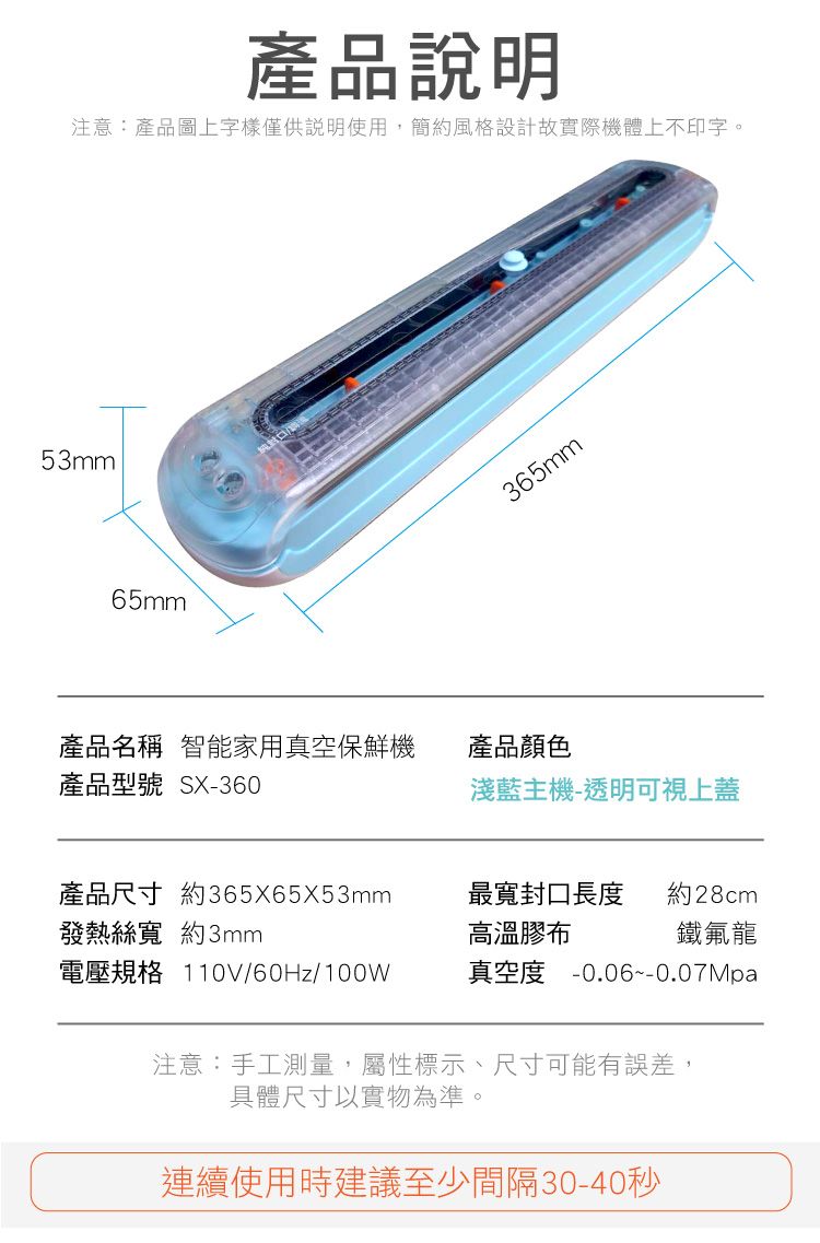 53mm產品說明注意:產品圖上字樣僅供說明使用,簡約風格設計故實際機體上不印字。65mm365mm產品名稱 智能家用真空保鮮機產品型號 SX-360產品顏色淺藍主機-透明可視上蓋產品尺寸 約365X65X53mm發熱絲寬 約3mm最寬封口長度高溫膠布約28cm鐵氟龍真空度 -0.06--0.07Mpa電壓規格 110V/60Hz/100W注意:手工測量,屬性標示、尺寸可能有誤差,具體尺寸以實物為準。連續使用時建議至少間隔30-40秒
