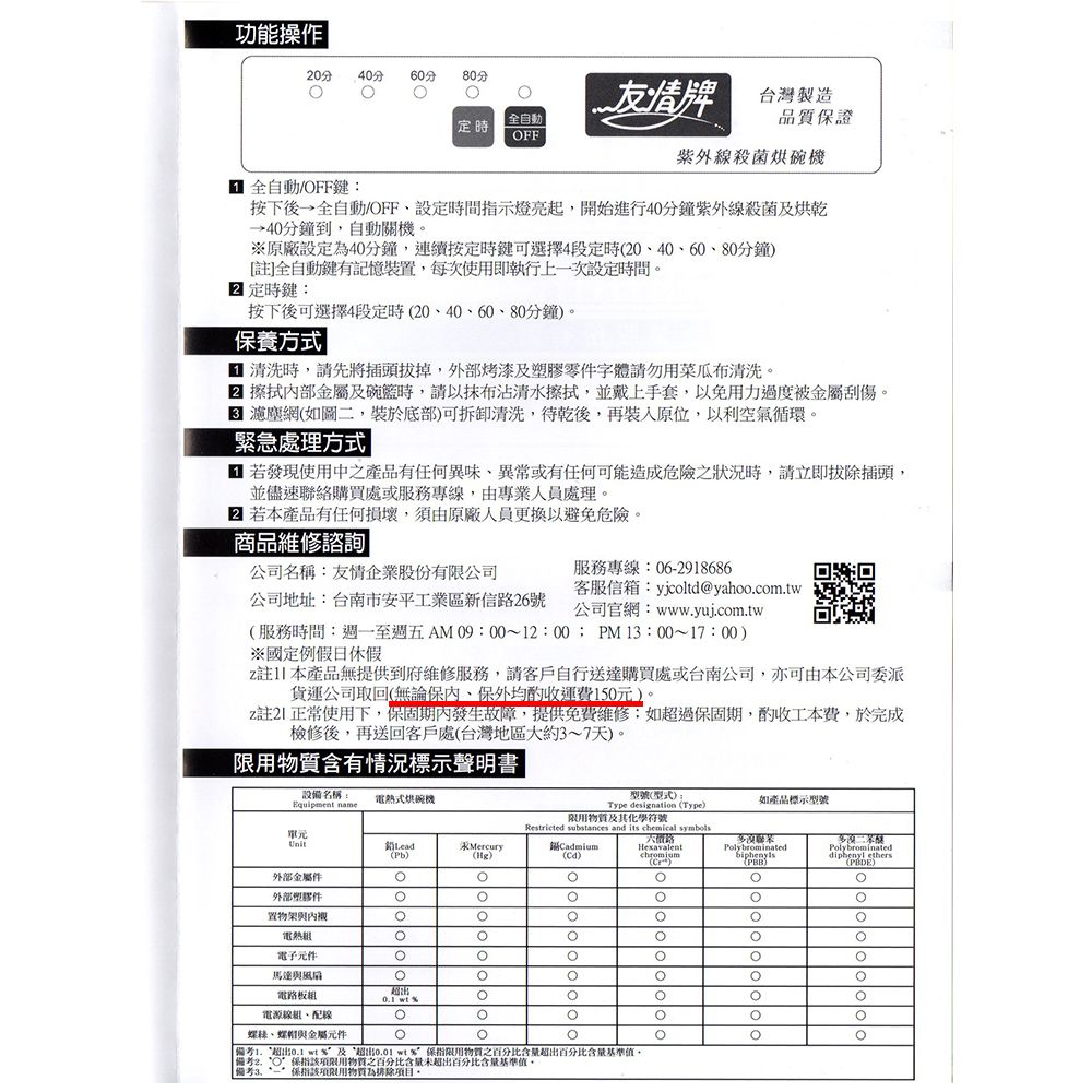 功能操作20分 40分60分80分友情台灣製造全自動品質證 定時FF紫外線殺菌烘碗機 全自動/OFF鍵按下後→全自動/OFF設定時間指示燈亮起開始進行40分鐘紫外線殺菌及烘乾→40分鐘到自動關機原廠設定為40分鐘,連續按定時鍵可選擇4段定時2040、60、80分鐘[註全自動鍵有記憶裝置,每次使用即執行上次設定時間 定時鍵按下後可選擇4段定時20、40、60、80分鐘。養方式 清洗時,請先將插頭拔掉,外部烤漆及塑膠零件字體請勿用菜瓜布清洗。 擦拭部金屬及碗時,請以抹布沾清水擦拭,並戴上手套,以免用力過度被金屬刮傷。 網如圖二,裝於底部可拆卸清洗,待乾後,再裝入原位,以利空氣循環。緊急處理方式 若發現使用中之產品有任何異味、異常或有任何可能造成危險之狀況時,請立即拔除插頭,並儘速聯絡購買處或服務專線,由專業人員處理。 若本產品有任何損壞,須由原廠人員更換以避免危險。服務專線:06-2918686商品維修諮詢公司名稱:友情企業股份有公司客服信箱:yjcoltd@yahoo.com.tw公司地址:台南市安平工業區新信路26號公司官網:www.yuj.com.tw服務時間:至週五AM 09:00~12:00PM13:00~17:00)※國定例假日休假註1]本產品無提供到府維修服務,請客戶自行送達購買處或台南公司,亦可由本公司委派貨運公司取回(無論保內,保外均酌收運費150元)。註正常使用下,保固期內發生故障,提供免費維修:如超過保固期,酌收工本費,於完成檢修後,再送回客戶處(台灣地區大約3~7天)。用含有情況標示聲明書設備名稱:電熱式烘碗機Equipment name型號(型式):Type designation (Type)限用物質及其化學符號如產品標示型號Restricted substances and its chemical symbols單元LeadMercury(Pb)()()Hexavalent()Polybrominated()外部金屬件外部塑膠件置物架與內襯電熱電子元件馬達與風扇電路板 %電源線、、與金屬元件: %及“超出 wt%保指限用物質之百分比含量超出百分比含量基準值,| O”保指該項限用物質之百分比含量未超出百分比含量基準值。備考一保指該項限用物質為排除項目。diphenyl ethersPolybrominated()