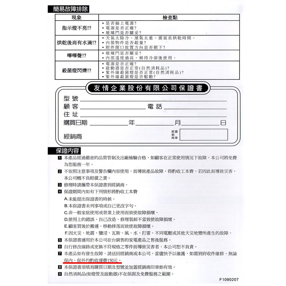 簡易故障排除|現象檢查點是否插上電源?指示燈不亮!?烘乾後尚有水滴!?嗶嗶聲!?殺菌燈閃爍!?啟動器是否正常(自然消耗品)?電源是否正確?玻璃門是否關妥?天氣太陰冷溼氣太重需延長烘乾時間。物件是否超量?附件開口放置方向是否朝下?玻璃門是否關妥?溫度過高,稍待冷卻後使用。電源是否正確?紫外線殺菌燈是否正常(自然消耗品)?紫外線殺菌燈是否鬆動?友情企業股份有限公司證書型號顧客電話住址購買日期經經銷商商章保證容 本產品經過嚴密的品質管制及出廠檢驗合格,如顧客在正常使用情況下故障,本公司免費為您服務一年。 不依照注意事項及警告欄內容使用,而導致產品故障,得工本費,若因此而導致災害,本公司概不負賠償之責。 修理時請攜帶本保證書到經銷商。 保證期間內如有下列情形將工本費A.未能提出保證書的時候。B.本保證書未列事項或自己更改字句。C. 非一般家庭使用或營業上使用而致使故障損壞。D.使用上的錯誤自己改造、修理裝卸不當致使故障損壞。E.顧客買後於搬運、移動摔落而致使故障損壞。 因火災、地震、鹽浸、瓦斯、風、水、打雷、不同電壓或其他天災地變所產生的故障。保證書適用於本公司在台銷售的家電產品之售後服務。 自行修改線路或更換不符規格之零件而導致災害者,本公司恕不負責。 本產品如有發生故障,請送回經銷商或本公司,當儘快予以維護,如需到府收件維修,無論保內、保外均酌收運費10元。 本保證書須填寫購買日期及型號並加蓋經銷商印章始有效。5 自然消耗品(如燈管及啟動器)不在保固及免費服務之範圍。F1090207