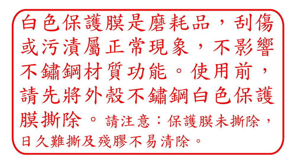 白色保護膜是磨耗品,刮傷或污漬屬正常現象,不影響不鏽鋼材質功能。使用前,請先將外殼不鏽鋼白色保護膜撕除。請注意:保護膜未撕除,日久難撕及殘膠不易清除。