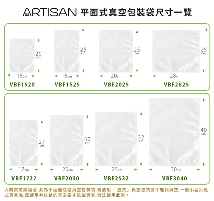 ARTISAN 平面式真空包裝袋尺寸一覽202525ст15VBF152015VBF152520VBF202528VBF28252725cm40cm3032cmcm 17cmVBF172720cmVBF203025cmVBF253230cmVBF3040購買前請留意:此為平面無紋路真空包裝袋,需使用式真空包裝機才能抽真空,一般小型抽氣式真空機,需使用有紋路的真空袋才能抽真空,無法使用此款。