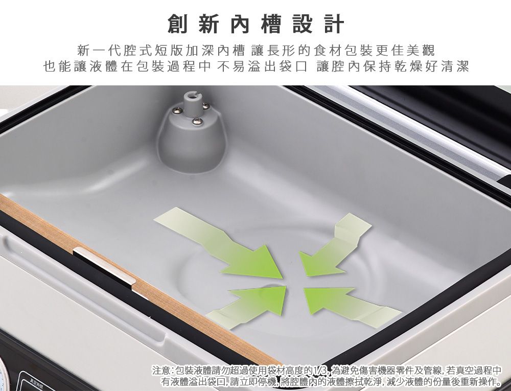 創新槽設計新一代腔式短版加深槽 讓長形的食材包裝更佳美觀也能讓液體在包裝過程中 不易袋口 讓腔內保持乾燥好清潔注意包裝液體請勿超過使用袋材高度的1/3為避免傷害機器零件及管線若真空過程中有液體溢出袋,請立即停機,將腔體內的液體擦拭乾淨,減少液體的份量後重新操作。
