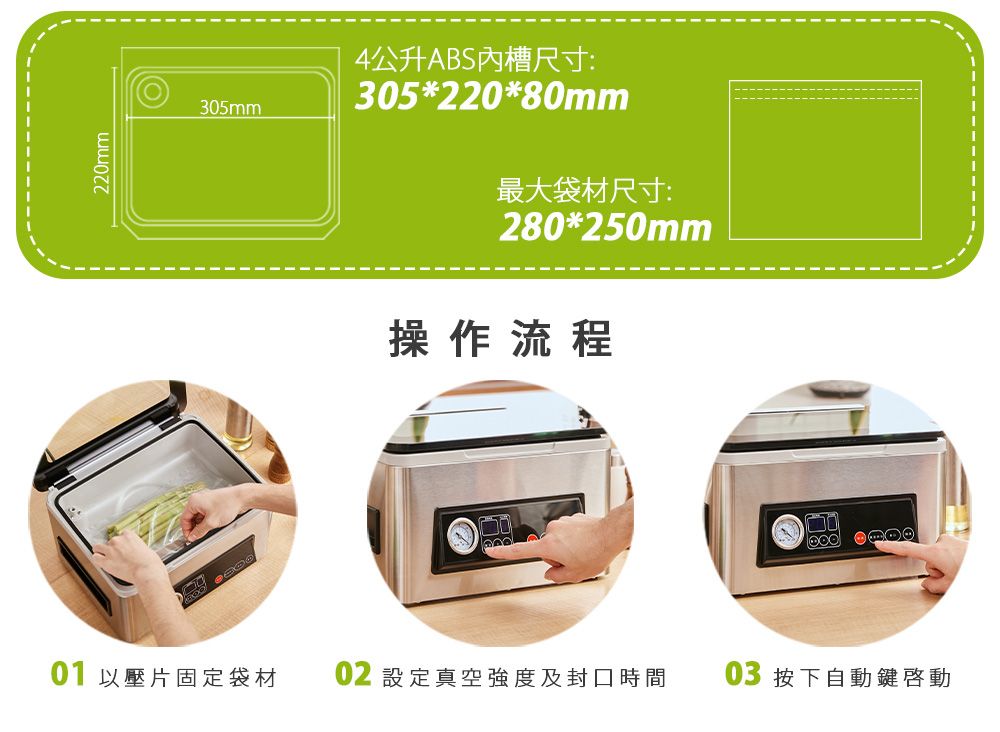220mm305mm4公升ABS內槽尺寸:305*220*80mm最大袋材尺寸:280*250mm操作流程01 以壓片固定袋材02 設定真空強度及封口時間03 按下自動鍵啟動
