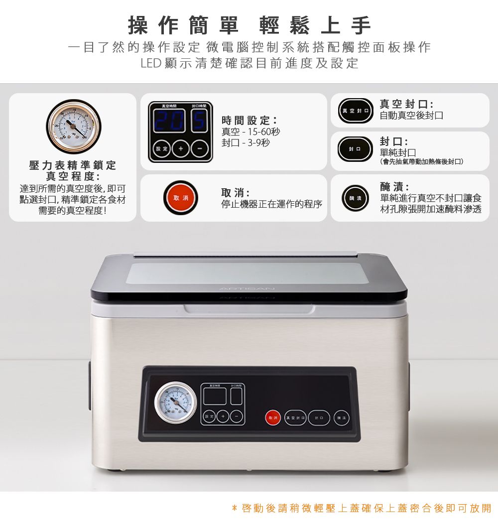 操作簡單 輕鬆上手一目了然的操作設定 微電腦控制系統搭配觸控面板操作LED 顯示清楚確認目前進度及設定真空封口:【真空封口時間設定:真空-15-60秒封口-3-9秒自動真空封口封口:封口單純封口壓力表精準鎖定真空程度:達到所需的真空度後, 即可點選封口,精準鎖定食材需要的真空程度!取消:會先抽氣帶動加熱條後封口)醃漬:取消單純進行真空封口讓食停止機器正在運作的程序材孔隙張開加速醃料滲透*後請稍微輕壓上蓋確保上蓋密合後即可放開