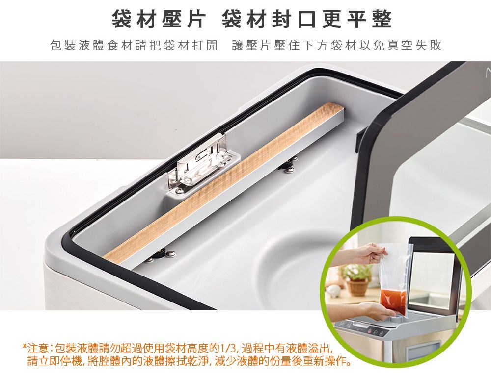 袋材壓片 袋材封口更平整包裝液體食材請把袋材打開 讓壓片壓住下方袋材以免真空失敗*注意:包裝液體請勿超過使用袋材高度的1/3過程中有液體,請立即停機, 將腔體內的液體擦拭乾淨,減少液體的份量後重新操作。