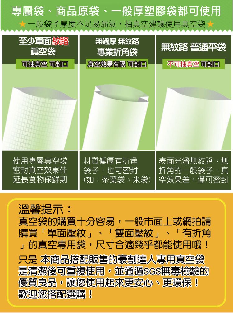 專屬商品原袋、一般厚塑膠袋都可使用一般袋子厚度不足易漏氣,抽真空建議使用真空袋至少單面紋路眞空袋無過厚 無紋路專業折角袋無紋路 普通袋可抽真空 可真空效果有限 可封口不可抽真空封口使用專屬真空袋材質偏厚有折角 表面光滑無紋路、無密封真空效果佳延長食物保鮮期袋子,也可密封折角的一般袋子,真(如:茶葉袋、米袋) 空效果差,僅可密封溫馨提示:、真空袋的購買十分容易,一般市面上或網拍請購買「單面壓紋」 「雙面壓紋」 「有折角」的真空專用袋,尺寸合適幾乎都能使用哦!只是 本商品搭配販售的豪割達人專用真空袋是清潔後可重複使用,並通過SGS無毒檢驗的優質良品,讓您使用起來更安心、更環保!歡迎您搭配選購!