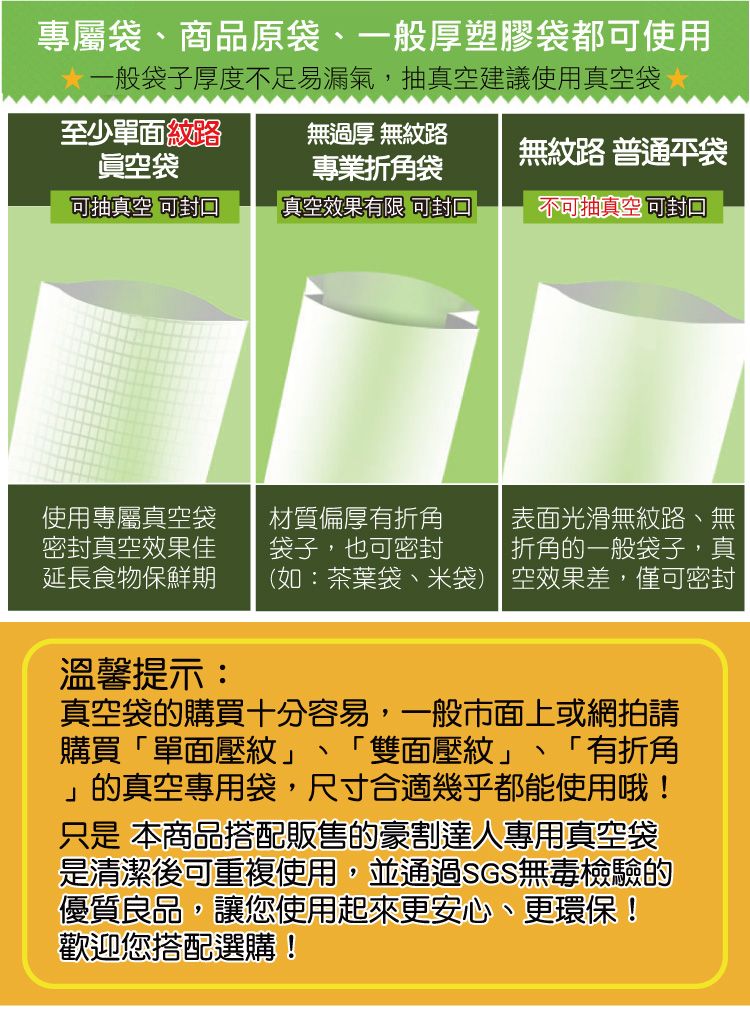 專屬袋、商品原袋、一般厚塑膠袋都使用一般袋子厚度不足易漏氣,抽真空建議使用真空袋 至少單面紋路眞空袋無過厚 無紋路專業折角袋無紋路 普通袋可抽真空 可真空效果有限 可封口不可抽真空可封口使用專屬真空袋材質偏厚有折角表面光滑無紋路、無密封真空效果佳延長食物保鮮期袋子,也可密封折角的一般袋子,真(如:茶葉袋、米袋) 空效果差,僅可密封溫馨提示:真空袋的購買十分容易,一般市面上或網拍請購買「單面壓紋」 「雙面壓紋」 「有折角」的真空專用袋,尺寸合適幾乎都能使用哦!只是 本商品搭配販售的豪割達人專用真空袋是清潔後可重複使用,並通過SGS無毒檢驗的優質良品,讓您使用起來更安心、更環保!歡迎您搭配選購!