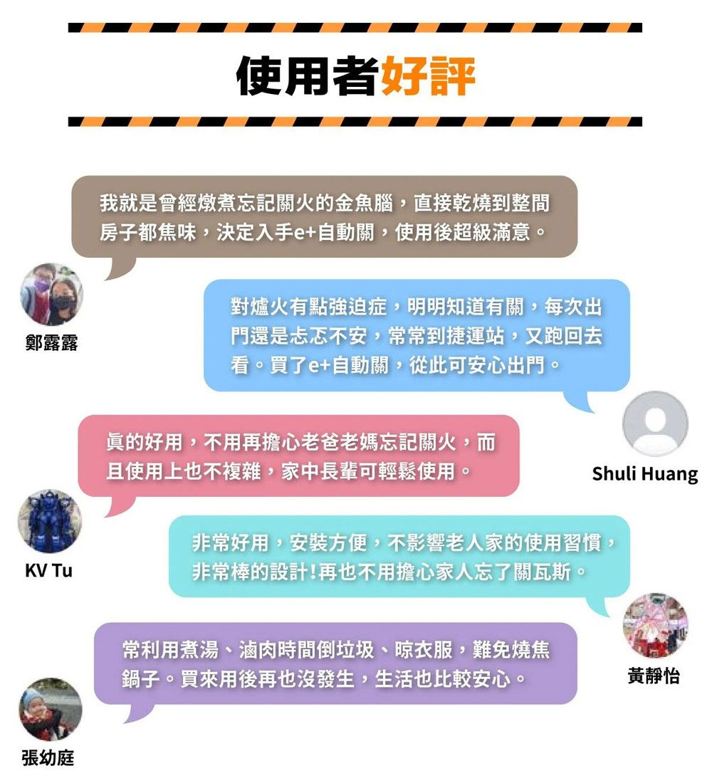 使用者好評我就是會經燉煮忘記關火的金魚腦,直接乾燒到整間房子都焦味,決定入手e+自動關,使用後超級滿意。鄭露露對爐火有點強迫症,明明知道有關,每次出門還是忐忑不安,常常到捷運站,又跑回去看。買了e+自動關,從此可安心出門。眞的好用,不用再擔心老爸老媽忘記關火,而且使用上也不複雜,家中長輩可輕鬆使用。Shuli HuangKV Tu非常好用,安裝方便,不影響老人家的使用習慣,非常棒的設計!再也不用擔心家人忘了關瓦斯。張幼庭常利用煮湯、滷肉時間倒垃圾、衣服,難免燒焦鍋子。買來用後再也沒發生,生活也比較安心。黃靜怡