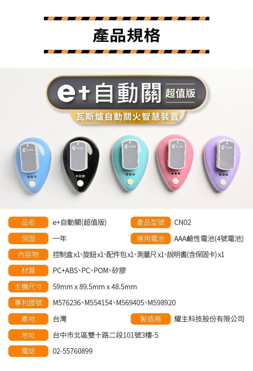 產品規格自動關 超值版瓦斯爐自動關火智慧裝置品名e+自動關(超值版)產品型號 CN02保固一年適用電池 AAA鹼性電池(4號電池)內容物控制盒、旋鈕x1、配件包x1、測量尺x1、說明書(含保固卡)x1材質PC+ABS、PC、POM、矽膠主機尺寸 59mm x 89.5mm x 48.5mm專利證號M576236、M554154、M569405、M598920產地台灣製造商 耀主科技股份有限公司地址台中市北區雙十路二段101號3樓-5電話02-55760899