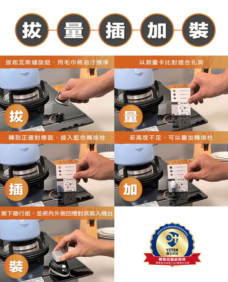 拔量插裝拔起瓦斯爐旋鈕,用毛巾將油汙擦淨以測量卡比對適合孔洞拔轉到正確對應面,插入藍色轉接柱若高度不足,可以疊加轉接柱插撕下離行紙,並將內外側凹槽對其裝入機台裝符合加YZTEK耀主科技網路授權經銷商股份有限公司/生活