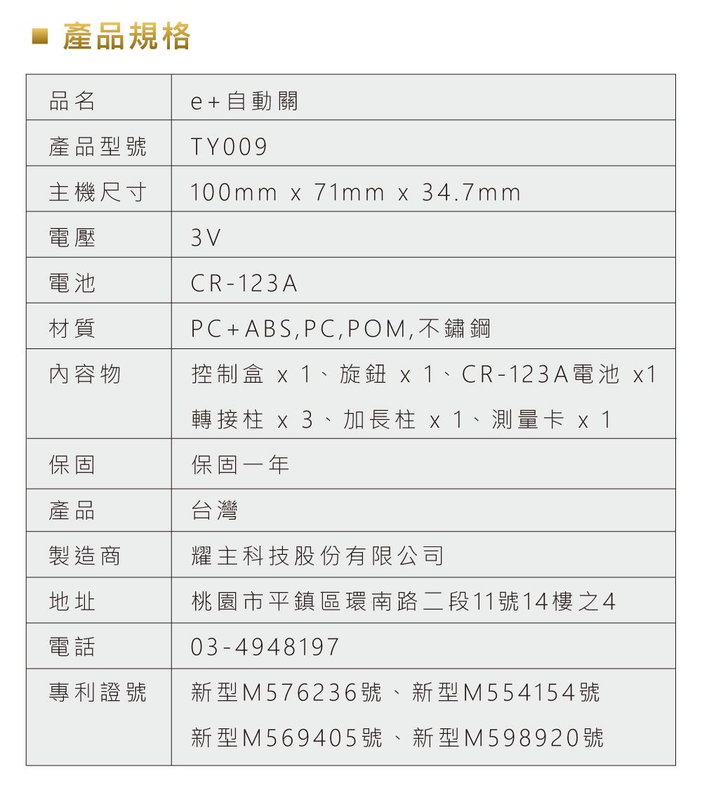 產品規格品名e+自動關產品型號 TY009主機尺寸100mm x 71mm x 34.7mm電壓電池材質內容物3VCR-123APC+ABS,PC,POM,不鏽鋼控制盒 x1、旋鈕 x1、CR-123A電池 x1轉接柱 x3、加長柱 x1、測量卡 x1保固保固一年產品製造商地址電話台灣耀主科技股份有限公司桃園市平鎮區環南路二段11號14樓之403-4948197專利證號新型M576236號、新型M 5 5 415 4號新型M569405號、新型M598920號