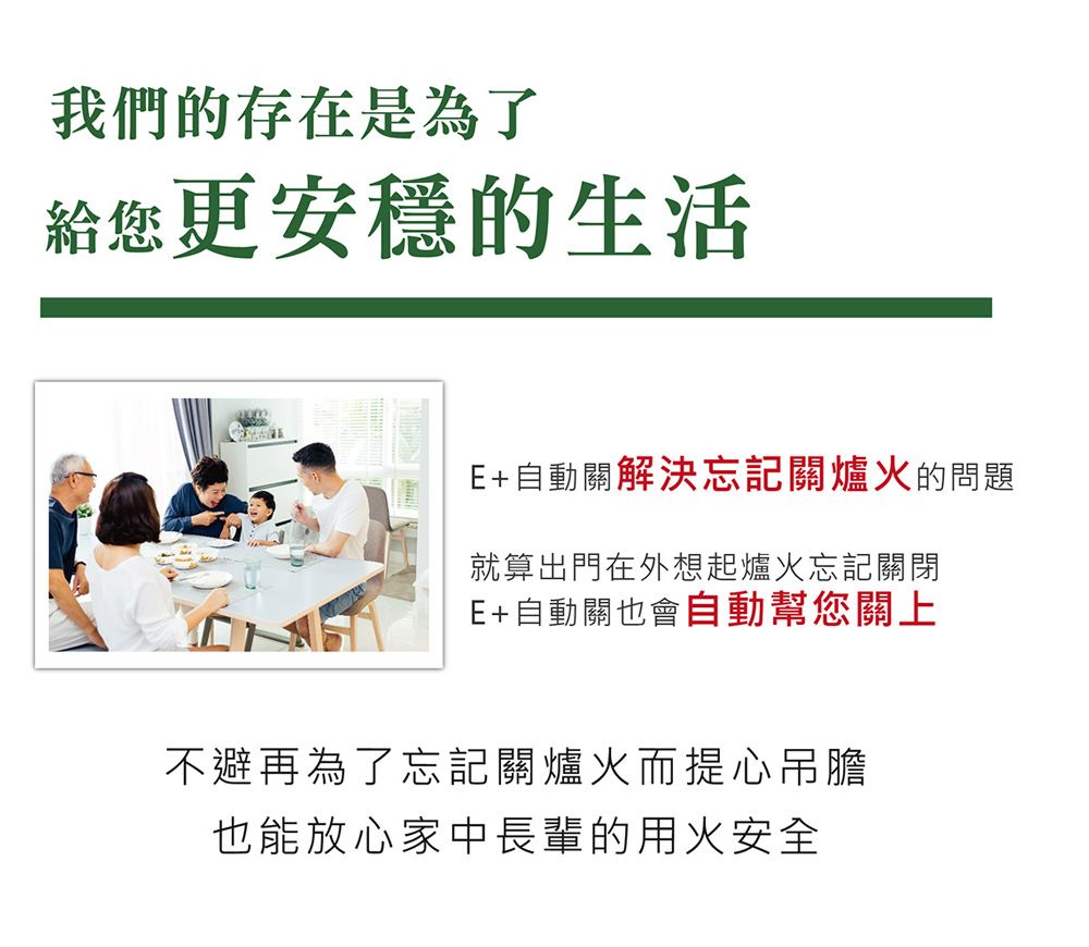我們的存在是為了給您更安穩的生活E+自動關解決忘記關爐火的問題就算出門在外想起爐火忘記關閉E+自動關也會自動幫您關上不避再為了忘記關爐火而提心吊膽也能放心家中長輩的用火安全