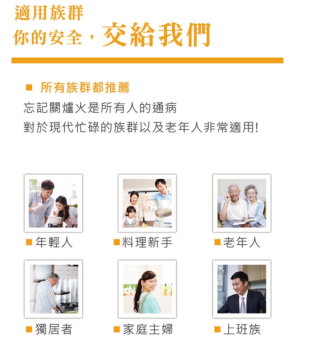 適用族群你的安全,交給我們所有族群都推薦忘記關爐火是所有人的通病對於現代忙碌的族群以及老年人非常適用!年輕人 料理新手 老年人■ 獨居者■ 家庭主婦■上班族