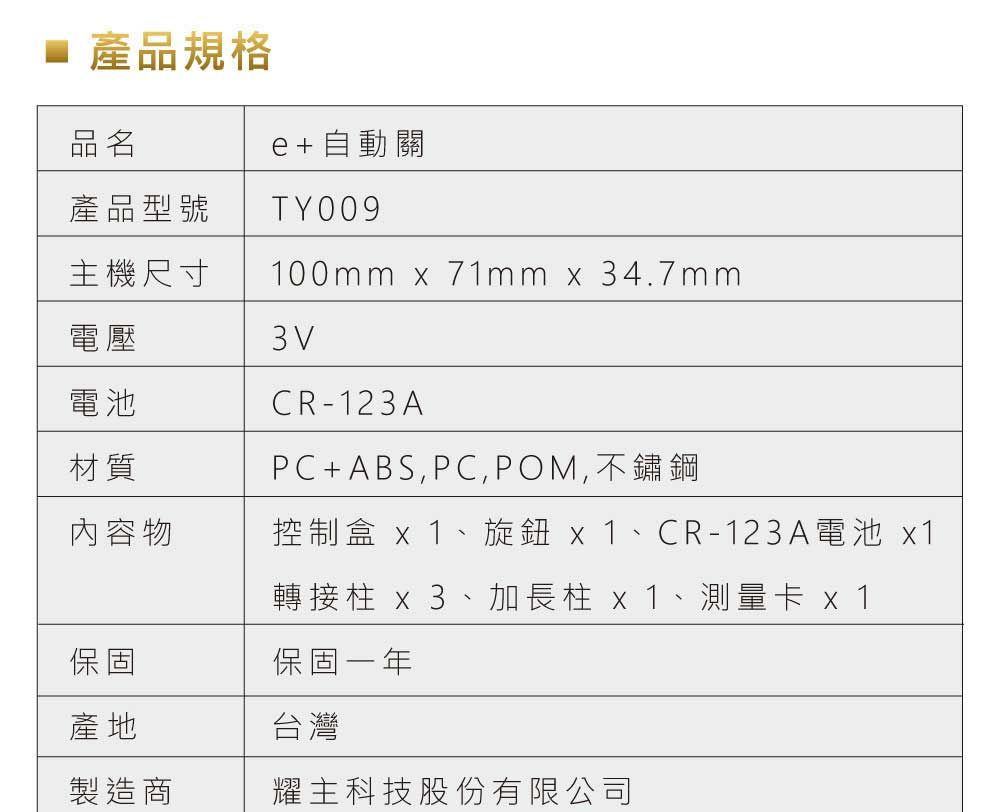 產品規格品名e+自動關產品型號 TY009CR-123A主機尺寸100mm x 71mm x 34.7mm電壓3V電池材質內容物PC+ABS,PC,POM,不鏽鋼控制盒 x1、旋鈕 x1、CR-123A電池 x1轉接柱 x3、加長柱 x1、測量卡 x1保固一年台灣保固產地製造商耀主科技股份有限公司
