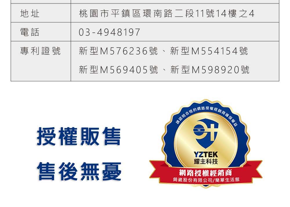 地址電話桃園市平鎮區環南路二段11號14樓之403-4948197專利證號新型M576236號 新型M554154號新型M569405號新型M598920號授權販售認明合格的臣確保權益售後無憂YZTEK耀主科技網路授權經銷商錡股份有限公司/簡單生活館