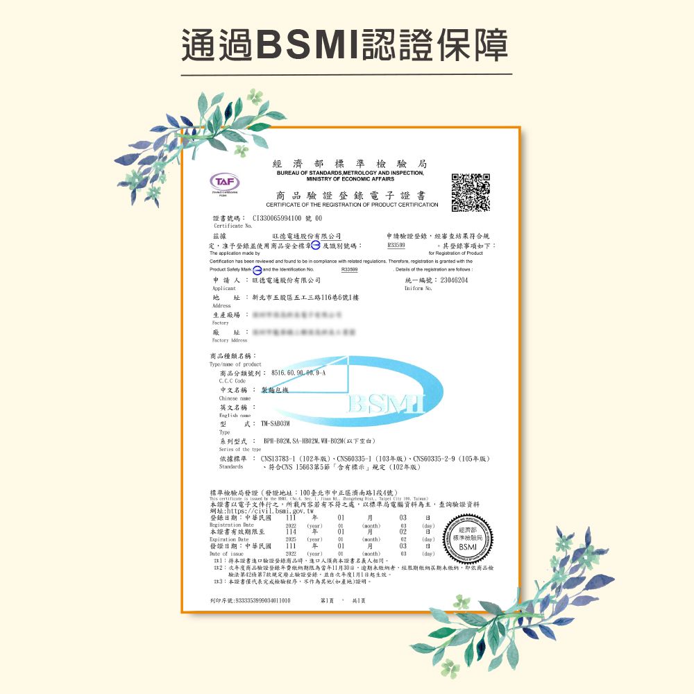 通過認證保障TF經濟部標準驗局BUREAU OF STANDARDSMETROLOGY AND INSPECTIONMINISTRY OF ECONOMIC AFFAIRS商品驗證登錄電子證書CERTIFICATE OF THE REGISTRATION OF PRODUCT CERTIFICATION證書號碼 CI33006599400 號00Certificate 據旺德電通股份有限公司定准予登錄並使用商品安全標章及識別號碼The application mae by申請驗證登錄經審查結果符合規。其登錄事項如下     been  and found  be   with lated regulations Therefore    with Details of the      and the  申請人:旺德電通股份有限公司統一編號:23046204  址: 新北市五股區五工三路16巷6號1樓生產場: 址: 商品種類名稱:Type of product商品分類號列: A 中文名稱 : 製麵包機 英文名稱 : re式: TMBSMIТуре系列型式: SA- WH-以下空白Series of the 依據標準 : CNS13783-1102版、CNS635-1103版、CNS60335-2-9 105版)、符合CNS 15663第5節「含有標示規定(102年版)標準檢驗局發證(發證地址:100臺北市中正區濟南路1段4號)This certificate is  to the       d,  Dist,    )證書以電子文件行之,所載內容若有不符之處,以標準局電腦資料為主,查詢驗證資料網址:https://civil.bsmi.gov.tw登錄期:中華民國  年經濟部03Registration  (year)()03(day)本證書有效期限至 114 年 012025 (year) 02()02(day)發證日期:中華民國Date of 111 年 012022 (year)03日標準檢驗局BSMI0103(day)1:本證書進口驗證登錄商品,進口人須與本證書人相同。註2:年度商品驗證登錄年費繳納期限為當年11月30日,逾期未繳納者,經限期繳納屆期未繳納,即商品檢驗法第42條第7款規定廢止驗證登錄,並次年度1月1日起生效。註3:本證書僅代表完成檢驗程序,不作為其他(如產地)證明。列印序號:9333353999034011010第11