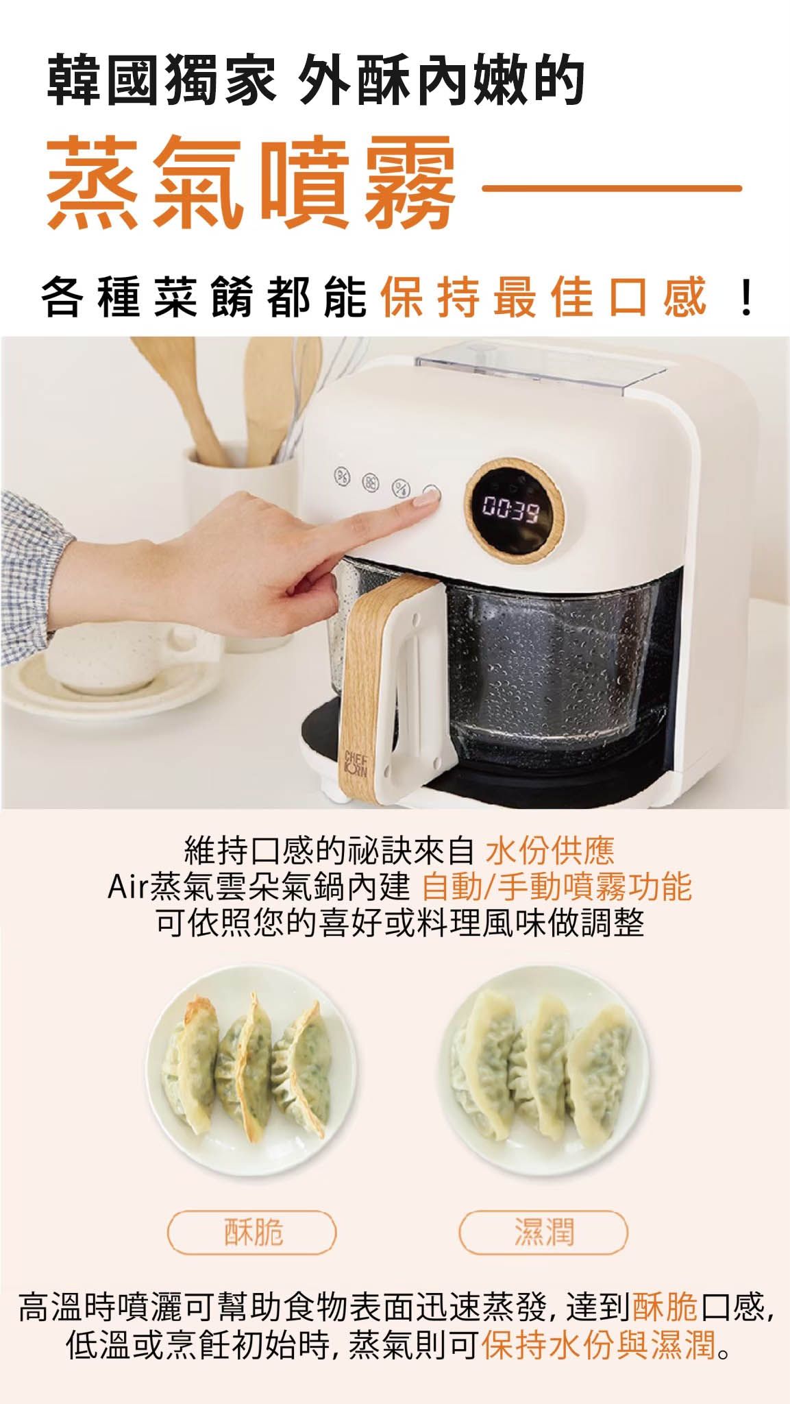 韓國獨家 外酥嫩的蒸氣噴霧各種菜餚都能保持最佳口感!0039維持口感的來自水份供應Air蒸氣雲朵氣鍋內建自動/手動噴霧功能可依照您的喜好或料理風味做調整酥脆濕潤高溫時噴灑可幫助食物表面迅速蒸發,達到酥脆口感,低溫或烹飪初始時,蒸氣則可保持水份與濕潤。