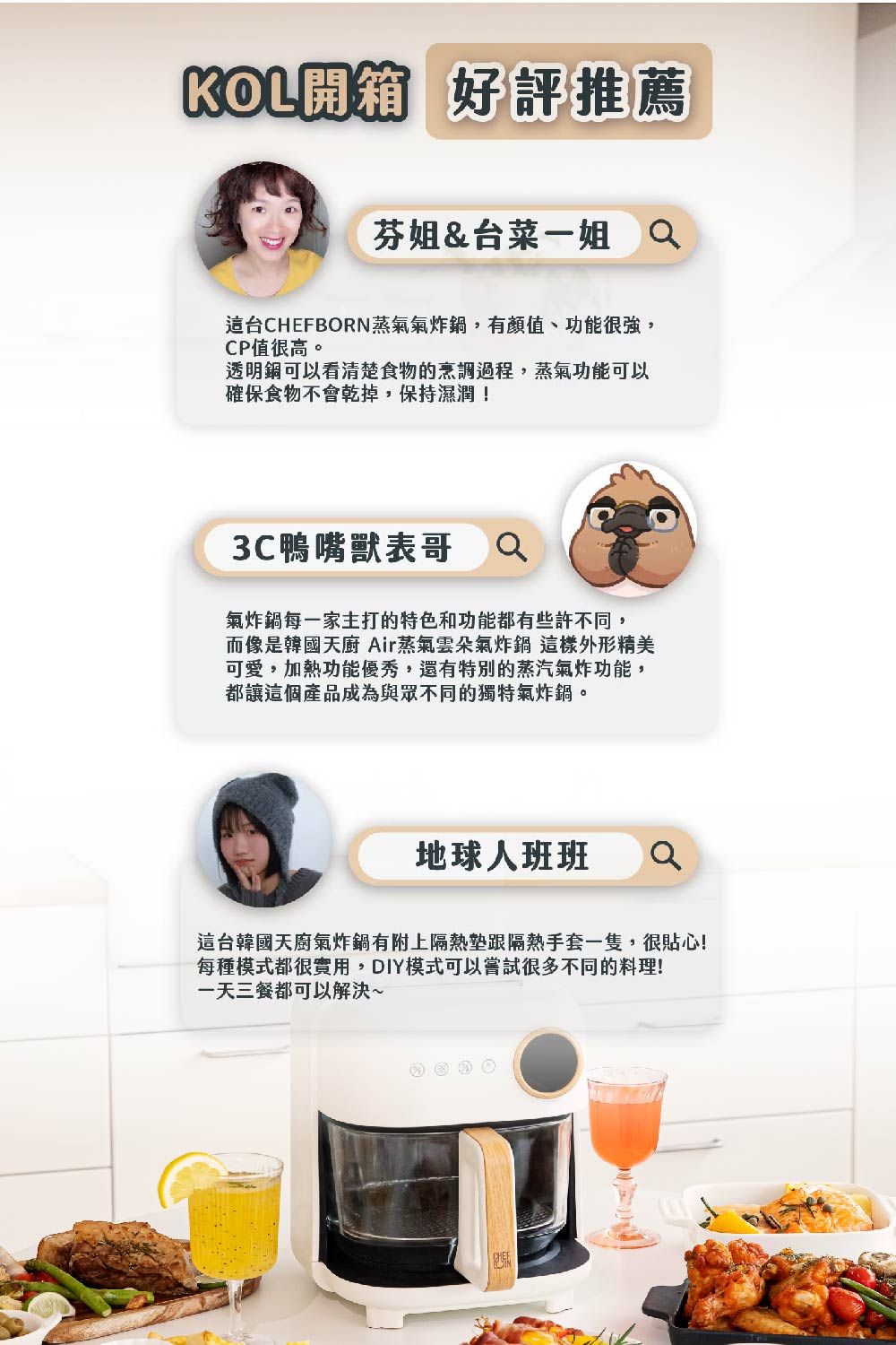 KOL開箱 好評推薦芬姐&台菜一姐 台CHEFBORN蒸氣氣炸,有顏值、功能很強,CP值很高。透明鍋可以看清楚食物的烹調過程,蒸氣功能可以確保食物不會乾掉,保持濕潤!3C鴨嘴獸表哥Q氣炸鍋每一家主打的特色和功能都有些許不同,而像是韓國天廚 Air蒸氣雲朵氣炸鍋 這樣外形精美可愛,加熱功能優秀,還有特別的蒸汽氣炸功能,都讓這個產品成為與眾不同的獨特氣炸鍋。地球人班班這台韓國天廚氣炸鍋有附上隔熱墊跟隔熱手套一隻,很貼心!每種模式都很實用,DIY模式可以嘗試很多不同的料理!一天三餐都可以解決~