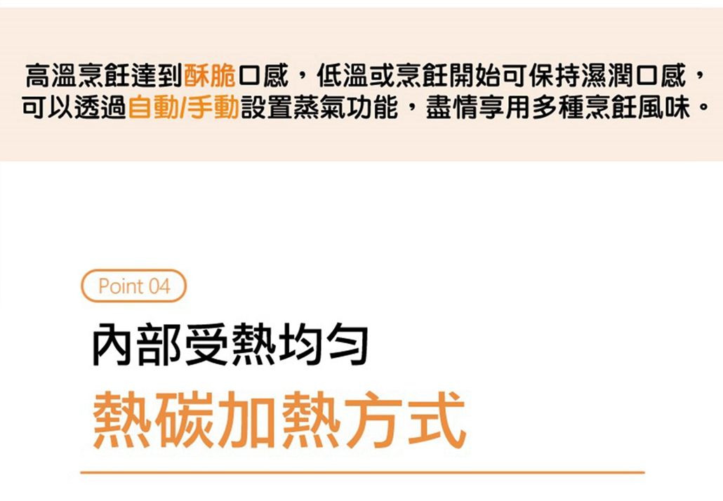 高溫烹飪達到酥脆口感,低溫或烹飪開始可保持濕潤口感,可以透過自動/手動設置蒸氣功能,盡情享用多種烹飪風味。Point 04内部受熱均匀熱碳加熱方式