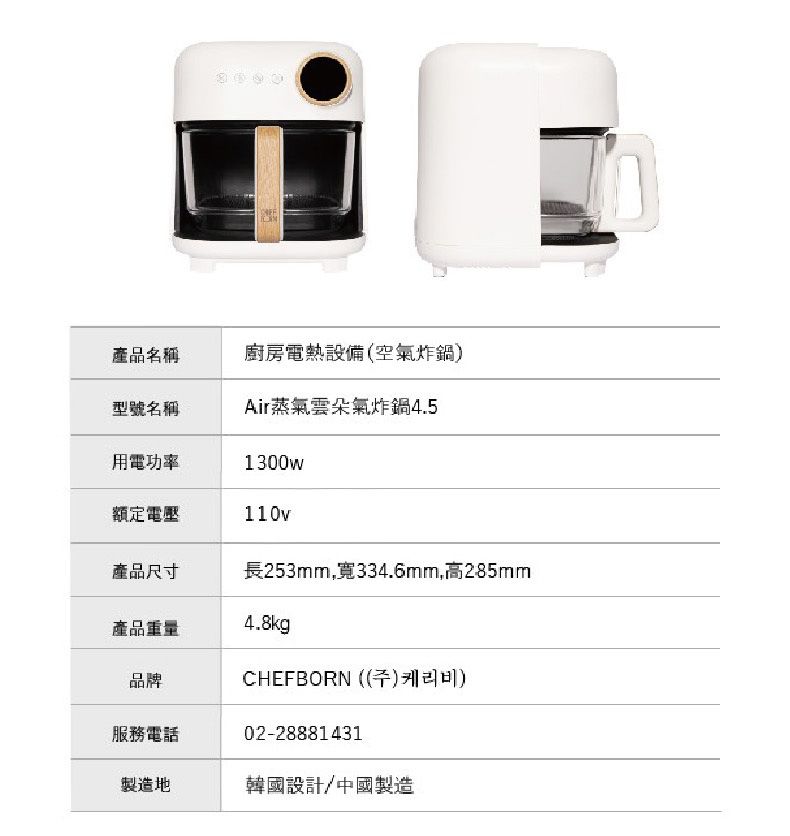 產品名稱廚房電熱設備(空氣炸鍋)型號名稱Air蒸氣雲朵氣炸鍋4.5用電功率1300w額定電壓110v產品尺寸長253mm,寬334.6mm,高285mm產品重量4.8kg品牌服務電話CHEFBORN(())02-28881431製造地韓國設計/中國製造