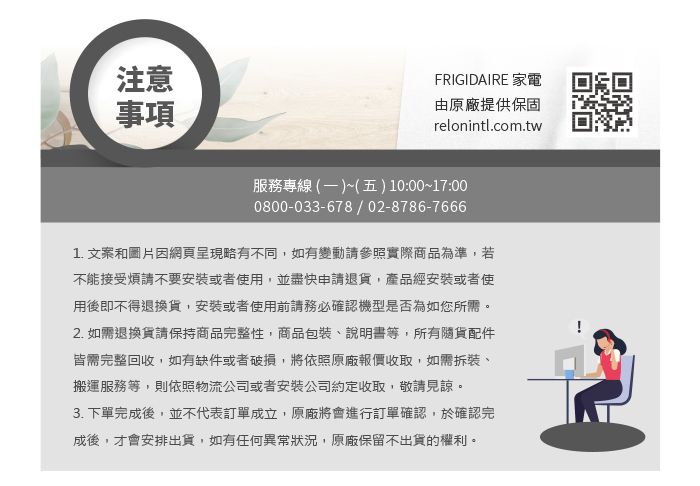 注意事項FRIGIDAIRE 家電由原廠提供保固relonintl.com.tw服務專線 (一)~(五)10:00~17:000800-033-678/02-8786-76661. 文案和圖片因網頁呈現略有不同,如有變動請參照實際商品為準,若不能接受煩請不要安裝或者使用,並盡快申請退貨,產品經安裝或者使用後即不得退換貨,安裝或者使用前請務必確認機型是否為如您所需。2. 如需退換貨請保持商品完整性,商品包裝、說明書等,所有隨貨配件皆需完整回收,如有缺件或者破損,將依照原廠報價收取,如需拆裝、搬運服務等,則依照物流公司或者安裝公司約定收取,敬請見諒。3. 下單完成後,並不代表訂單成立,原廠將會進行訂單確認,於確認完成後,才會安排出貨,如有任何異常狀況,原廠保留不出貨的權利。