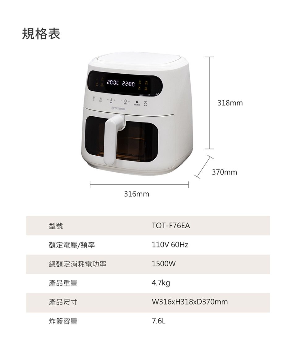 規格表 22:00TATUNG318mmO316mm型號額定電壓/頻率總額定消耗電功率TOT-F76EA110V 60Hz1500W370mmW316xH318xD370mm產品重量4.7kg產品尺寸炸容量7.6L