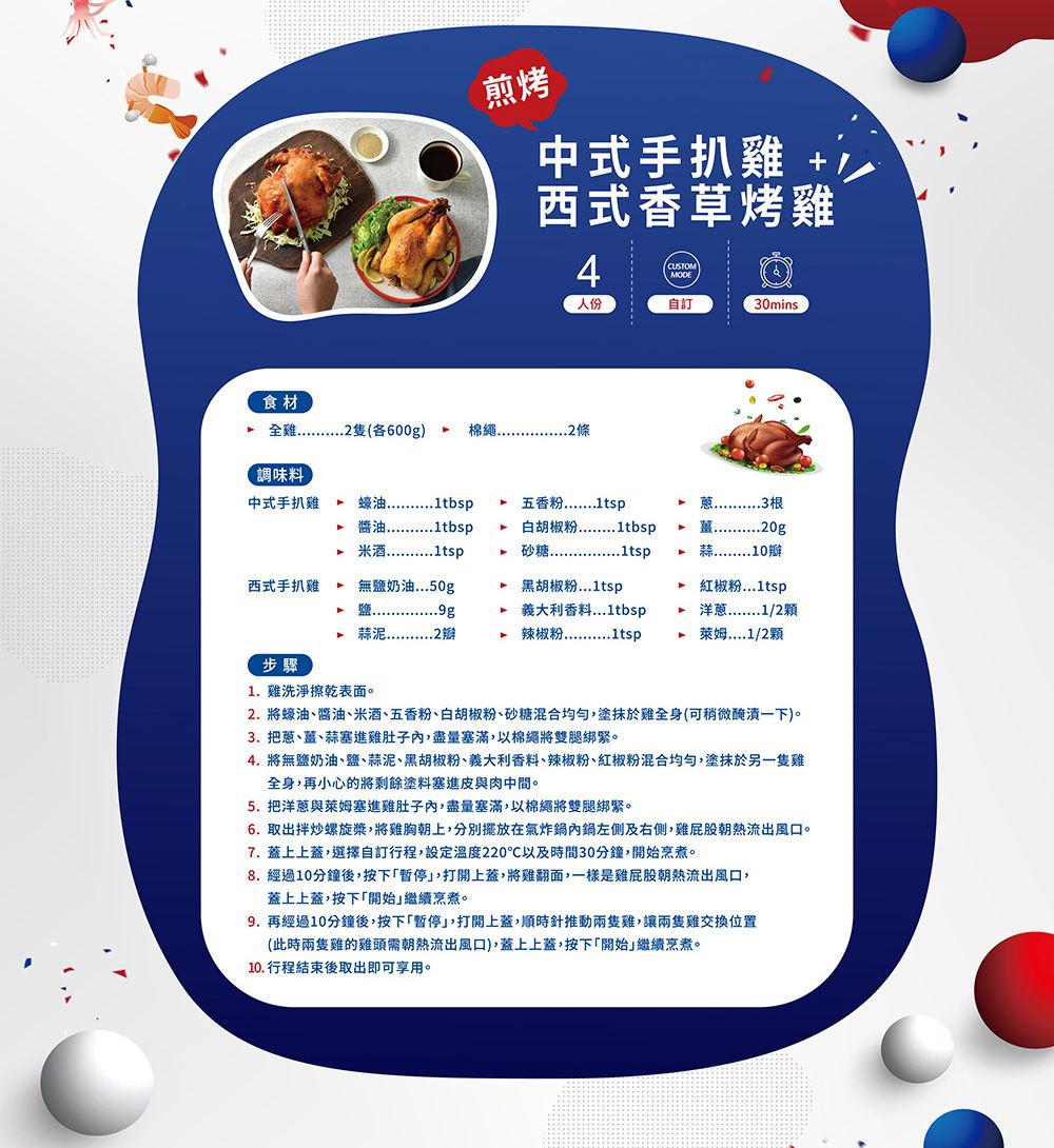 煎烤中式手扒雞 +西式香草烤雞CUSTO人份自訂0mins食材全雞(600g)棉繩.2條調味料中式手扒雞蠔油 醬油1tbsp   五香粉白胡椒粉1tbsp3M20g10西式手扒雞.無鹽奶油50g 黑胡椒粉2 義大利香料...1tbsp.4 辣椒粉 紅椒粉...1tsp 洋蔥1/2顆萊姆....1/2顆步驟1.雞洗淨擦乾表面。2. 將蠔油、醬油、、五香粉、白胡椒粉、砂糖混合均勻塗抹於雞全身(可稍微醃漬一下)。3. 把蔥、薑、蒜塞進雞肚子內,盡量塞滿,以棉繩將雙腿綁緊。4. 將無鹽奶油、鹽、蒜泥、黑胡椒粉、義大利香料、辣椒粉、紅椒粉混合均勻,塗抹於另一隻雞全身,再小心的將剩餘塗料塞進皮與肉中間。5. 把洋蔥與萊姆塞進雞肚子內,盡量塞滿,以棉繩將雙腿綁緊。6. 取出拌炒螺旋槳,將雞胸朝上,分別擺放在氣炸鍋內鍋左側及右側,雞屁股朝熱流出風口。7. 蓋上上蓋,選擇自訂行程,設定溫度220℃以及時間30分鐘,開始烹煮。8.經過10分鐘後,按下暫停,打開上蓋,將雞翻面,一樣是雞屁股朝熱流出風口,蓋上上蓋,按下開始繼續烹煮。9.再經過10分鐘後,按下「暫停」,打開上蓋,順時針推動兩隻雞,讓兩隻雞交換位置(此時兩隻雞的雞頭需朝熱流出風口),蓋上上蓋,按下「開始」繼續烹煮。10. 行程結束後取出即可享用。