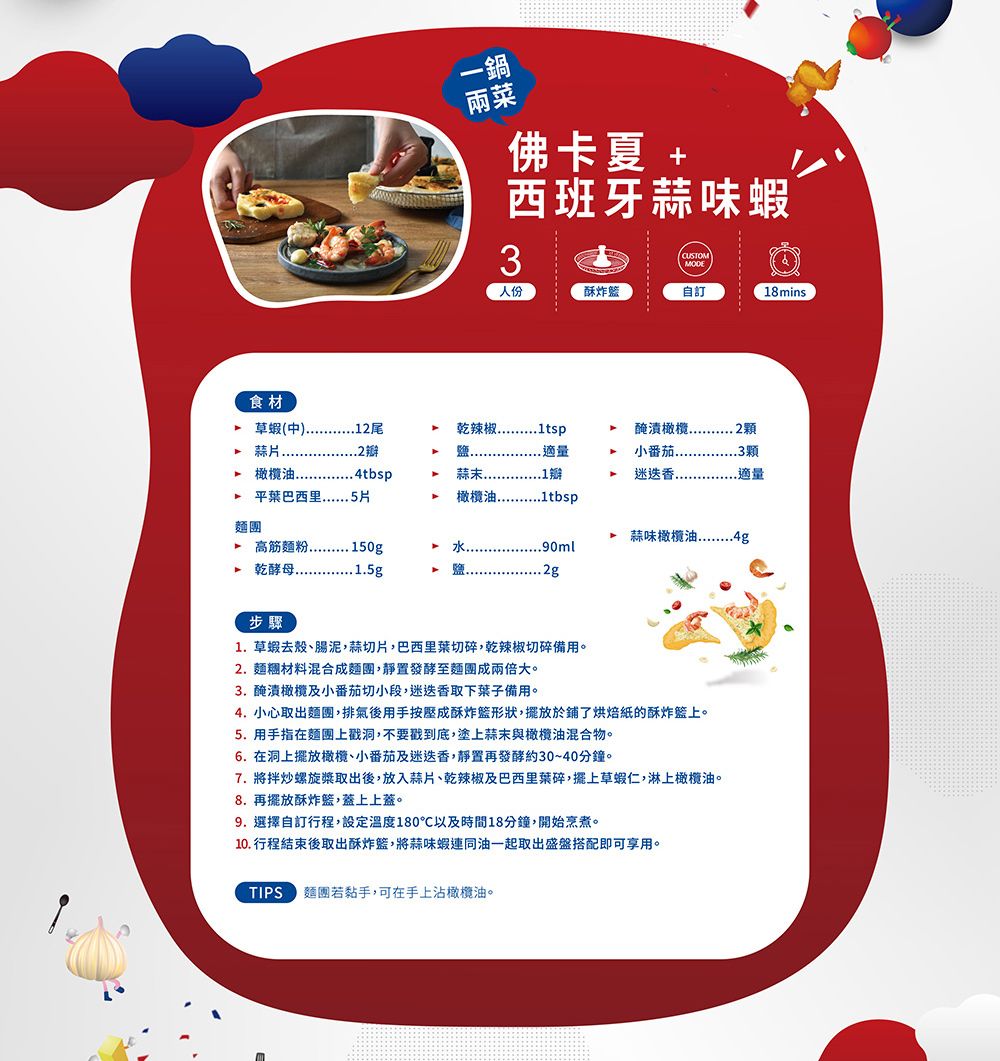 一鍋佛卡夏 +西班牙蒜味蝦3CUSTOMMODE人份酥炸自訂18mins 草蝦(中尾麵團  平葉巴西里 .5片 高筋乾辣椒鹽..適量 4tbsp蒜末..1小番茄顆迷迭香...適量 蒜味橄欖油90ml 1.5g步驟1.草蝦去殼、腸泥,蒜切片,巴西里菜切碎,乾辣椒切碎備用。2. 材料混合成麵團,靜置發酵至麵團成兩倍大。3. 醃漬橄欖及小番茄切小段,迷迭香取下葉子備用。4. 小心取出麵團,排氣後用手按壓成酥炸形狀,擺放於鋪了烘焙紙的酥炸籃上。5. 用手指在麵團上戳洞,不要戳到底,塗上蒜末與橄欖油混合物。6. 在洞上擺放橄欖、小番茄及迷迭香,靜置再發酵約30~40分鐘。7. 將拌炒螺旋槳取出後,放入蒜片、乾辣椒及巴西里葉碎,擺上草蝦仁,淋上橄欖油。8. 再擺放酥炸籃,蓋上上蓋。9.選擇自訂行程,設定溫度180以及時間18分鐘,開始烹煮。10. 行程結束後取出酥炸籃,將蒜味蝦連同油一起取出盛盤搭配即可享用。TIPS 麵團若黏手,可在手上沾橄欖油。