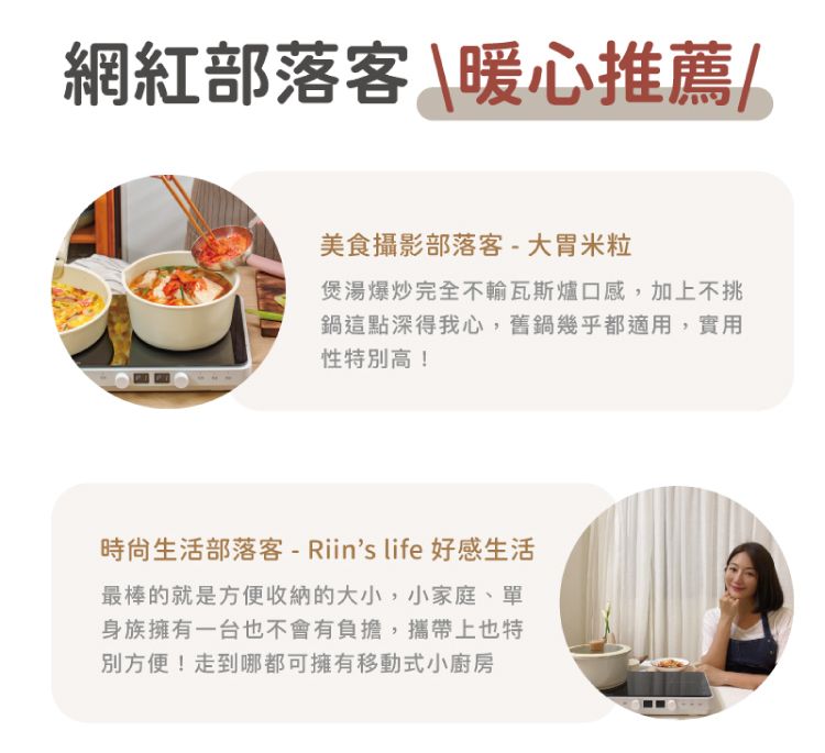 網紅部落客暖心推薦/美食攝影部落客- 大米粒煲湯爆炒完全不輸瓦斯爐口感,加上不挑鍋這點深得我心,舊鍋幾乎都適用,實用性特別高!生活部落客-Riins life 好感生活最棒的就是方便收納的大小,小家庭、單身族擁有一台也不會有負擔,攜帶上也特別方便!走到哪都可擁有移動式小廚房