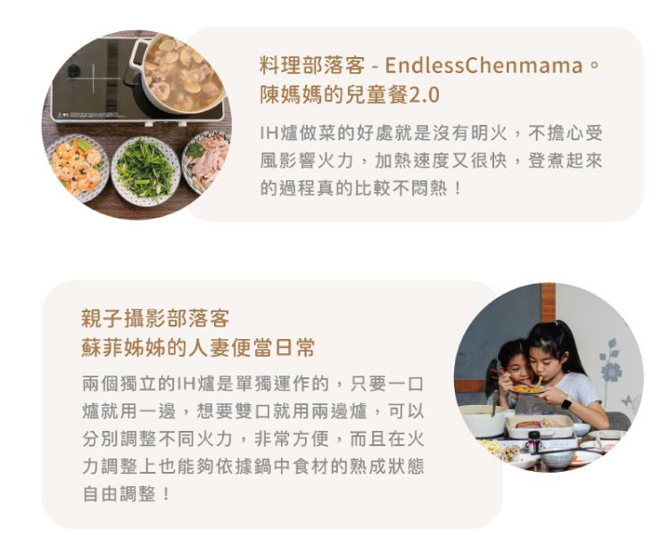 料理部落客-EndlessChenmama。陳媽媽的兒童餐2.0爐做菜的好處就是沒有明火,不擔心受風影響火力,加熱速度又很快,登煮起來的過程真的比較不悶熱!親子攝影部落客蘇菲姊姊的人妻便當日常兩個獨立的IH爐是單獨運作的,只要一口爐就用一邊,想要雙口就用兩邊爐,可以分別調整不同火力,非常方便,而且在火力調整上也能夠依據鍋中食材的熟成狀態自由調整!