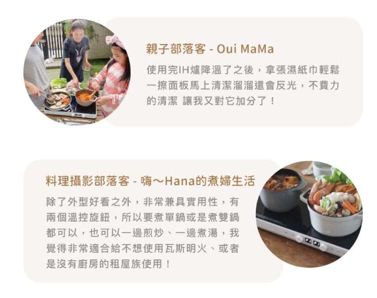 親子部落客-Oui MaMa使用完IH爐降溫了之後,拿張濕紙巾輕鬆一擦面板馬上清潔溜溜還會反光,不費力的清潔 讓我又對它加分了!料理攝影部落客-嗨~Hana的煮婦生活除了外型好看之外,非常兼具實用性,有兩個溫控旋鈕,所以要煮單鍋或是煮雙鍋都可以,也可以一邊煎炒、一邊煮湯,我覺得非常適合給不想使用瓦斯明火、或者是沒有廚房的租屋族使用!