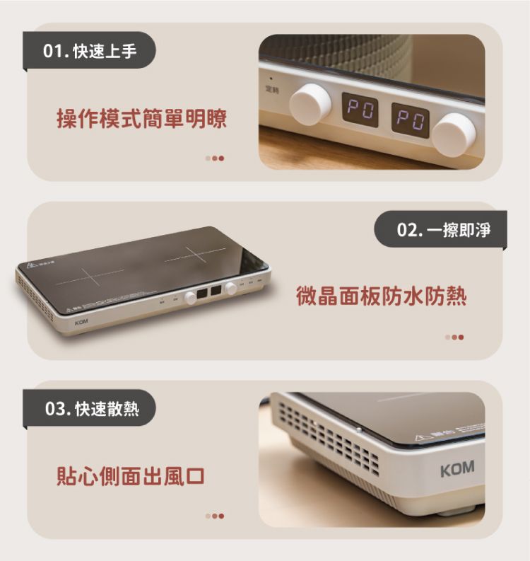 01. 快速上手 操作模式簡單明瞭02. 一擦即淨KOM微晶面板防水防熱03. 快速散熱貼心側面出風口KOM