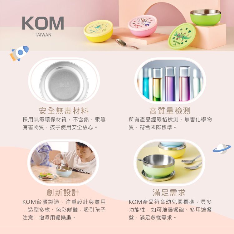 KOMTAIWAN安全無毒材料高質量檢測採用無毒環保材質不含鉛、汞等有害物質孩子使用安全放心。所有產品經嚴格檢測無害化學物質符合國際標準。創新設計KOM台灣製造,注重設計與實用造型多樣、色彩鮮豔,吸引孩子注意,增添用餐樂趣。滿足需求KOM產品符合幼兒園標準,具多功能性,如可堆疊餐碗、多用途餐盤,滿足多樣需求。