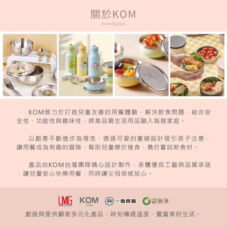 關於KOMIntroductionKOM致力於打造兒童友善的用餐體驗解決飲食問題結合安全性、功能性與趣味性將高品質生活用品融入每個家庭。以創意不斷進步為理念透過可愛的童碗設計吸引孩子注意讓用餐成為有趣的冒險,幫助兒童樂於進食,勇於嘗試新食材。產品由KOM台灣團隊精心設計製作,承襲優良工藝與品質承諾讓兒童安心快樂用餐,同時讓父母倍感放心。LMG KOM 一食器 淨創造與提供顧客多元化產品,時刻傳遞溫度,豐富美好生活。