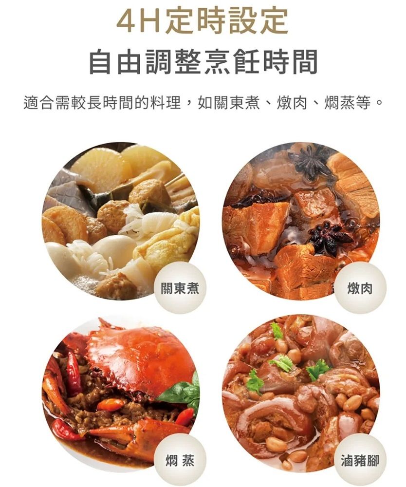 4H定時設定自由調整烹飪時間適合需較長時間的料理,如關東煮、燉肉、燜蒸等。關東煮燉肉燜蒸滷豬腳