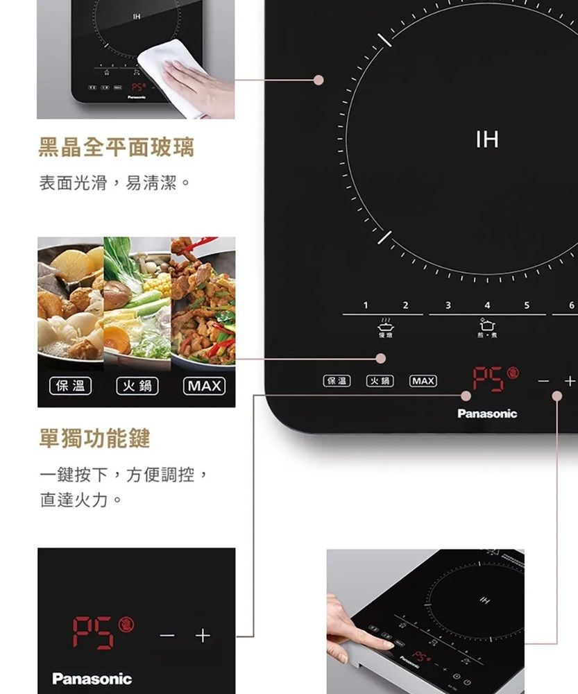 黑晶全平面玻璃表面光滑,易清潔。IH12345保溫火鍋MAX保溫火鍋MAXPanasonic單獨功能鍵一鍵按下,方便調控,直達火力。Panasonic