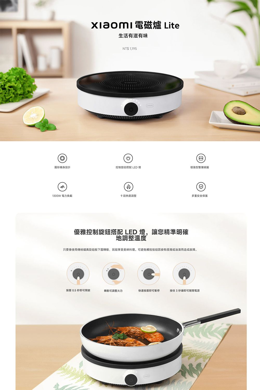電磁爐 Lite生活有滋有味NT$ 1,195CANCEL圖形機身設計控制旋鈕搭配 LED 燈增強型雙層線圈1300W 電力負載9段度調整多重安全保護優雅控制旋鈕搭配 LED 燈,讓您精準明確地調整溫度只要像使用傳統爐具旋鈕下壓,就能享受美味料理。可避免觸控按鈕食物潑濺或油漬而造成故障。按壓 0.5秒即可開啟轉動可調整火力快速按壓即可暫停按住3秒鐘即可關閉電源