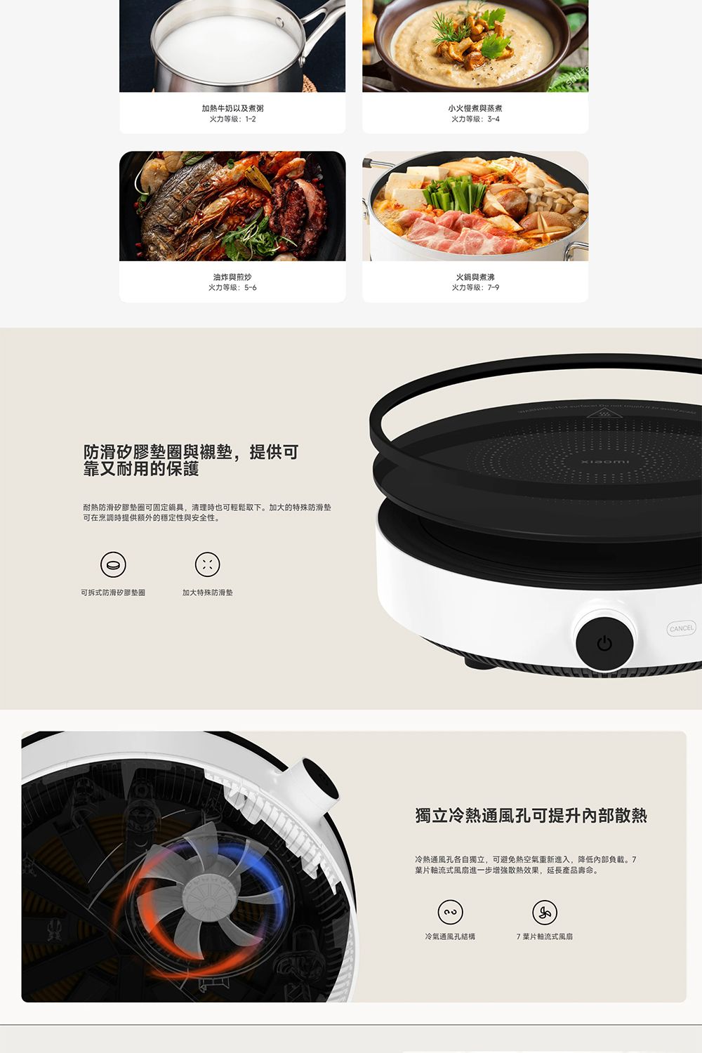 加牛奶以及煮粥火力等级1-2小火慢煮與蒸煮火力等级:3-4油炸與煎炒火力等级:5-6火鍋與煮沸火力等级:7-9防滑矽膠與襯提供可靠又耐用的保護耐熱防滑矽膠可固定鍋具,清理時也可輕鬆取下。加大的特殊防滑墊可在烹調時提供額外的穩定性與安全性。可拆式防滑矽膠墊圈加大特殊防滑墊獨立冷熱通風孔可提升散熱冷熱通風孔各自獨立,可避免熱空氣重新進入,降低負載。7葉片式風扇進一步增強散熱效果,延長產品壽命。冷氣通風孔結構7葉片式風扇CANCEL