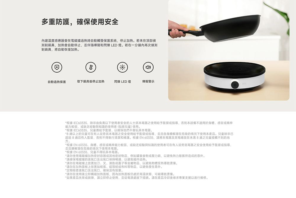 多重防護確保使用安全內建溫度感應器會在電磁爐時自動觸發保護系統停止若未在頂部偵测到鍋具加熱會自動停止,並伴隨聲和閃爍 LED 燈若在一分鐘內再次偵測到鍋具,將自動恢復加熱自動過熱保護取下鍋具後停止加熱閃爍 LED 燈聲警示*根據IEC60335,除非由負責以下使用者安全的人士就本之使用給予監督指導,否則本設備不適用於身體感官精神能力较弱,或缺乏經驗與知識的使用者(包括使用。*根據 IEC60335兒童應給予監督,以確保他們不會玩弄本電器。* 以上的兒童可在有人從旁就本電器之安全使用給予监督或指導,並且自身潜在危險的情況下使用本產品。兒童除非已超過8歲且有人監督,否則不得執行清潔和維護。根據EN 60335,請將本電器及其電線放在未滿8歲之兒童接觸不到的地方。並且瞭解潜在危險的情況下使用本電器。*根據 EN 60335,身體感官或精神能力較弱,或缺乏經驗與知識的使用者可在有人從旁就電器之安全使用給予監督或指導。*根據 EN 60335,兒童不得玩弄本電器。*請勿使用電磁爐加熱密封容器或其他密封物品,例如罐裝食物或,以避免所造成的意外。*請確保電磁爐的進口及出氣口保持暢通,以避免。*請勿在電磁爐上放置如刀、叉、湯匙或蓋子等金屬物品,以避免物體受熱導致。*請勿在加熱面板上放置如、鋁箔或布料等物品,以避免發生意外。*定期檢查進氣口及出氣口,確保沒有阻塞。*請勿在使用後立即觸碰加熱面板,因為加熱面板仍處於高溫,可能導致。*如果產品失常或故障,請立即停止使用,並從電源處拔下插頭。請在產品冷卻後尋求專業支援以進行維修。