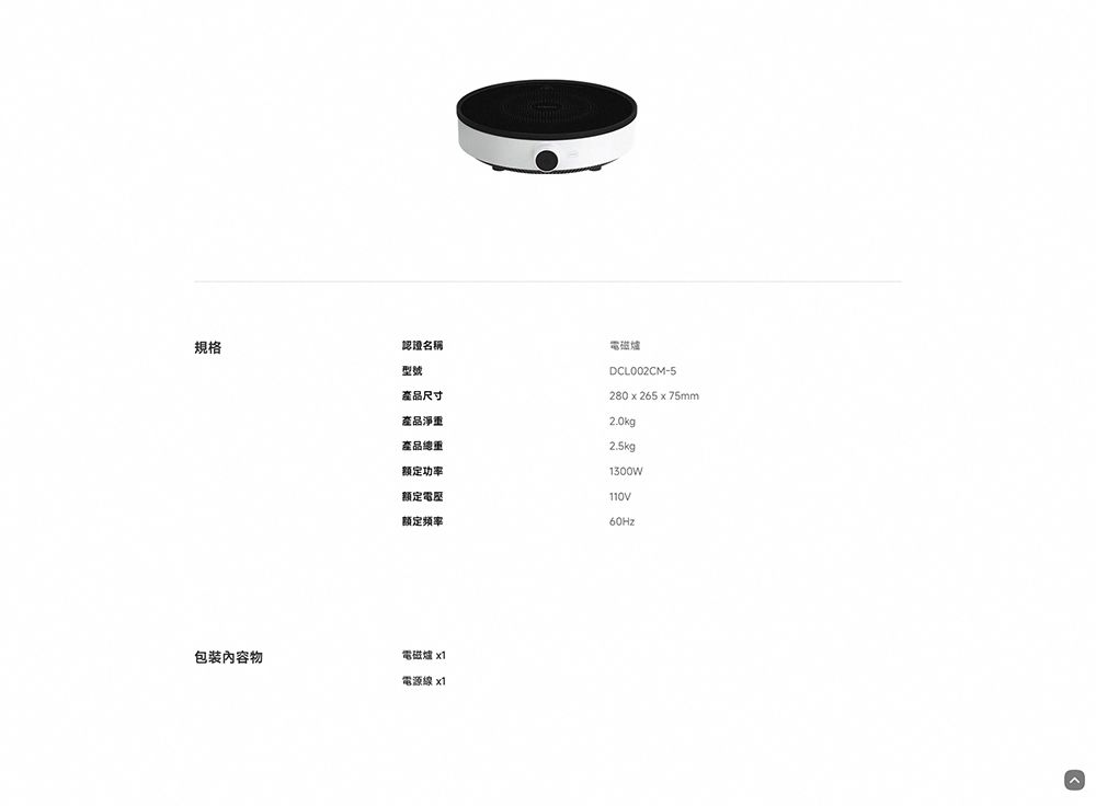 規格認證名稱型號產品尺寸產品淨重電磁爐DCL002CM-5280 x 265 x 75mm2.0kg2.5kg1300W產品總重额定功率額定额定频率60Hz包裝內容物電磁爐 x1電源線x1