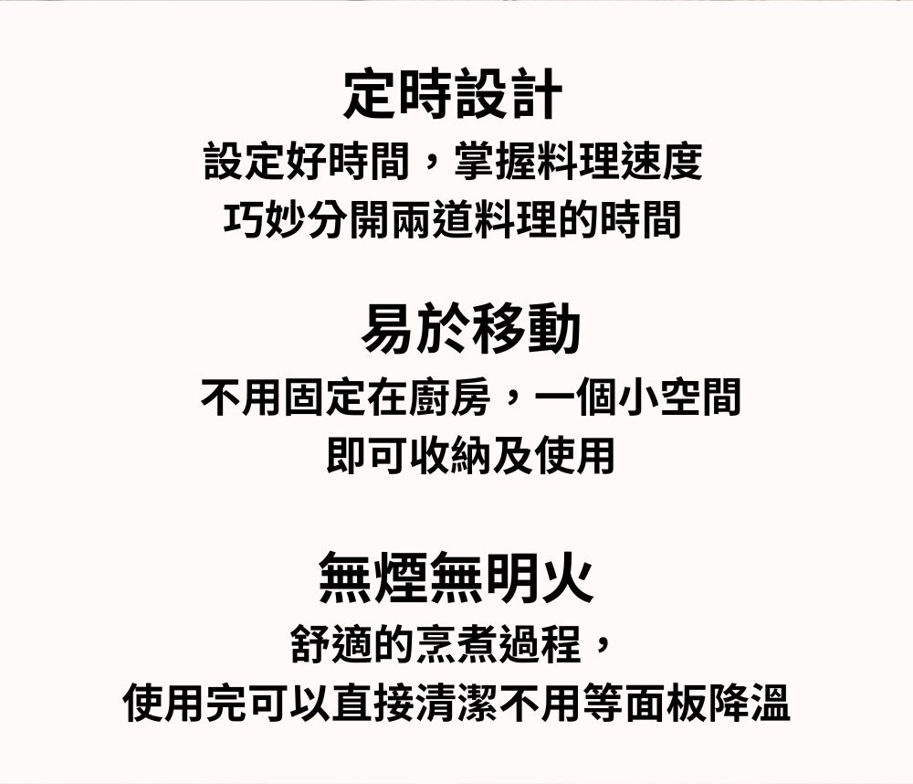 定時設計設定好時間掌握料理速度巧妙分開兩道料理的時間易於移動不用固定在廚房,一個小空間即可收納及使用無煙無明火舒適的烹煮過程,使用完可以直接清潔不用等面板降溫
